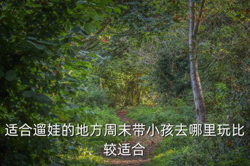適合遛娃的地方周末帶小孩去哪里玩比較適合