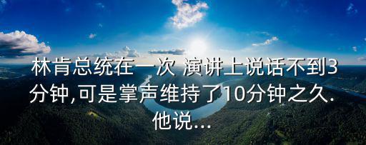  林肯總統(tǒng)在一次 演講上說話不到3分鐘,可是掌聲維持了10分鐘之久.他說...
