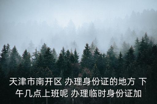 天津市加急申請(qǐng)，天津市南開(kāi)區(qū) 辦理身份證的地方 下午幾點(diǎn)上班呢 辦理臨時(shí)身份證加