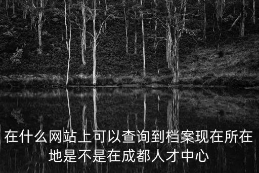 檔案查詢成都市，在什么網(wǎng)站上可以查詢到檔案現(xiàn)在所在地是不是在成都人才中心