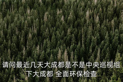 請問最近幾天大成都是不是中央巡視組下大成都 全面環(huán)保檢查