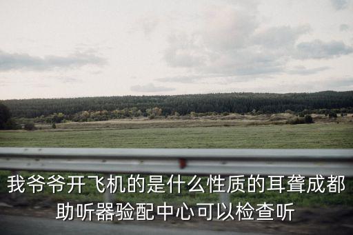 我爺爺開飛機的是什么性質的耳聾成都助聽器驗配中心可以檢查聽