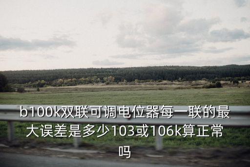 b100k雙聯可調電位器每一聯的最大誤差是多少103或106k算正常嗎
