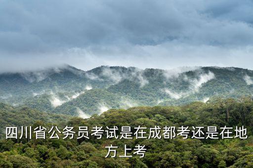 考試怎么選擇四川直屬還是成都市，四川省公務員考試是在成都考還是在地方上考