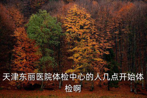 天津東麗醫(yī)院體檢中心的人幾點開始體檢啊
