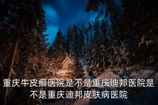 重慶牛皮癬醫院是不是重慶迪邦醫院是不是重慶迪邦皮膚病醫院