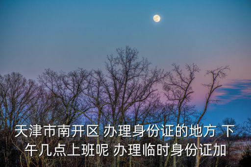 天津市南開區 辦理身份證的地方 下午幾點上班呢 辦理臨時身份證加
