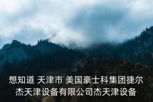 想知道 天津市 美國豪士科集團捷爾杰天津設備有限公司杰天津設備