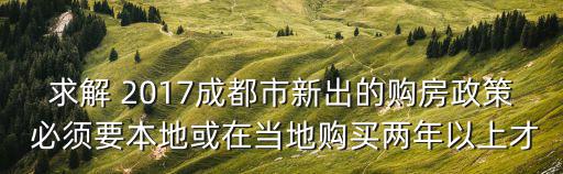 求解 2017成都市新出的購房政策 必須要本地或在當地購買兩年以上才