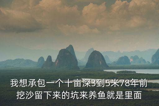 我想承包一個(gè)十畝深3到5米78年前挖沙留下來(lái)的坑來(lái)養(yǎng)魚(yú)就是里面