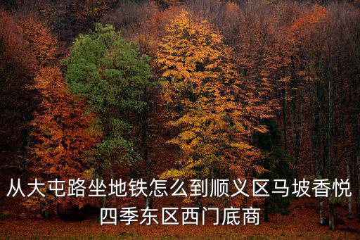 從大屯路坐地鐵怎么到順義區(qū)馬坡香悅四季東區(qū)西門底商