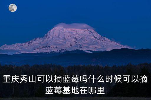 重慶秀山可以摘藍(lán)莓嗎什么時(shí)候可以摘藍(lán)莓基地在哪里