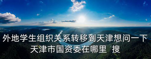 外地學生組織關系轉移到天津想問一下天津市國資委在哪里  搜