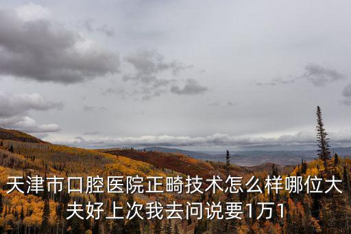 天津市口腔醫院正畸技術怎么樣哪位大夫好上次我去問說要1萬1