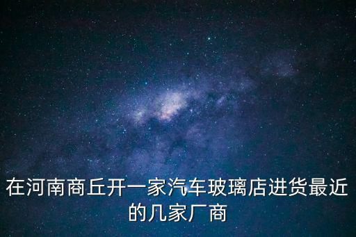 在河南商丘開一家汽車玻璃店進貨最近的幾家廠商