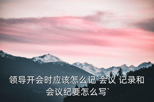 領導開會時應該怎么記 會議 記錄和 會議紀要怎么寫`