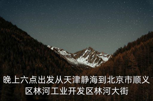 晚上六點出發從天津靜海到北京市順義區林河工業開發區林河大街