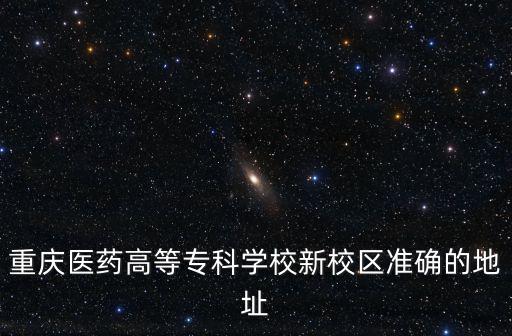 重慶醫(yī)藥高等?？茖W(xué)校新校區(qū)準(zhǔn)確的地址