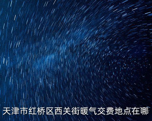 天津市暖氣費繳費地址，天津市紅橋區西關街暖氣交費地點在哪