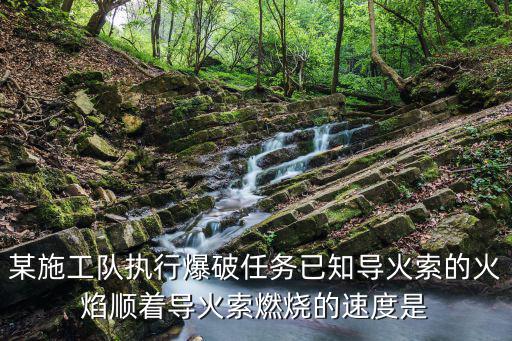 某施工隊執行爆破任務已知導火索的火焰順著導火索燃燒的速度是