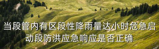當(dāng)段管內(nèi)有區(qū)段性降雨量達(dá)小時(shí)危急啟動(dòng)段防洪應(yīng)急響應(yīng)是否正確