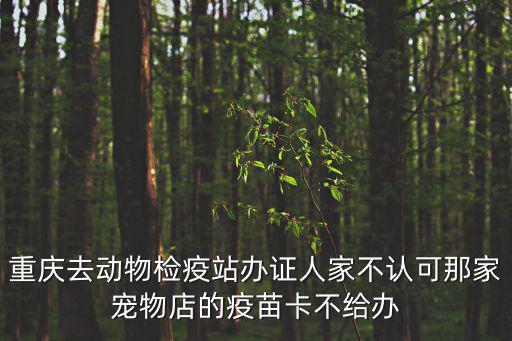 重慶去動物檢疫站辦證人家不認可那家寵物店的疫苗卡不給辦