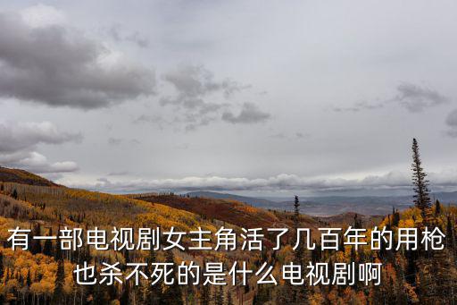 有一部電視劇女主角活了幾百年的用槍也殺不死的是什么電視劇啊