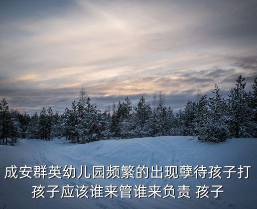 成安群英幼兒園頻繁的出現孽待孩子打孩子應該誰來管誰來負責 孩子