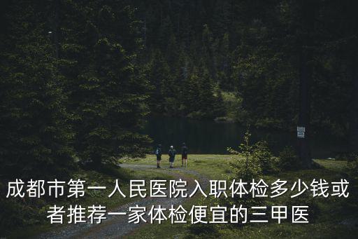 成都市第一人民醫(yī)院入職體檢多少錢或者推薦一家體檢便宜的三甲醫(yī)
