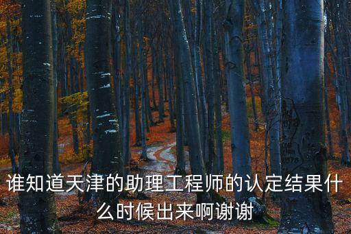 天津市工程師評審結果，誰知道天津的助理工程師的認定結果什么時候出來啊謝謝