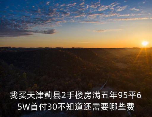 我買天津薊縣2手樓房滿五年95平65W首付30不知道還需要哪些費