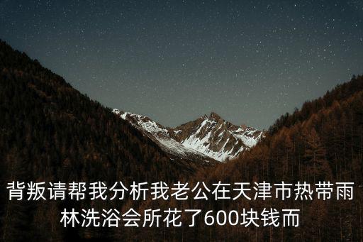 背叛請幫我分析我老公在天津市熱帶雨林洗浴會所花了600塊錢而