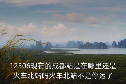 12306現(xiàn)在的成都站是在哪里還是火車北站嗎火車北站不是停運了