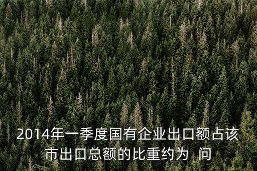 2014年一季度國有企業出口額占該市出口總額的比重約為  問