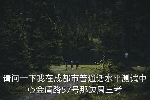 請問一下我在成都市普通話水平測試中心金盾路57號那邊周三考
