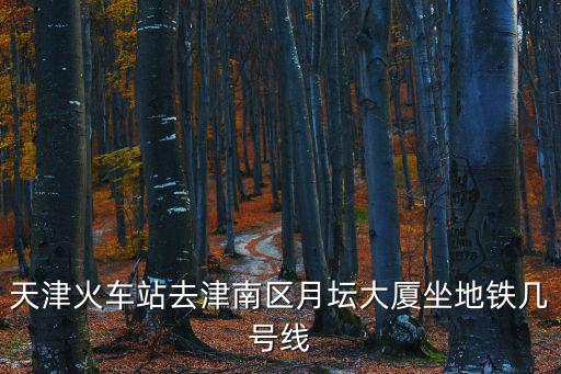 天津火車站去津南區月壇大廈坐地鐵幾號線