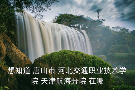 想知道 唐山市 河北交通職業技術學院 天津航海分院 在哪
