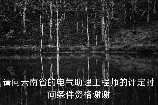 請問云南省的電氣助理工程師的評定時間條件資格謝謝