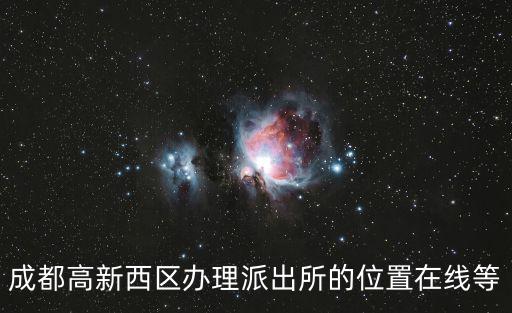 成都高新西區辦理派出所的位置在線等