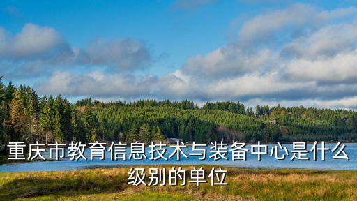 重慶市教委技術裝備中心姚友明，重慶市教育信息技術與裝備中心是什么級別的單位