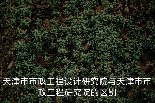 天津市市政工程設計研究院與天津市市政工程研究院的區別