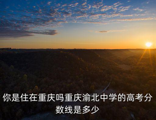 你是住在重慶嗎重慶渝北中學(xué)的高考分?jǐn)?shù)線是多少