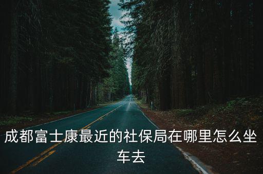 成都富士康最近的社保局在哪里怎么坐車去