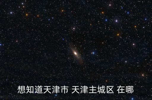 想知道天津市 天津主城區(qū) 在哪