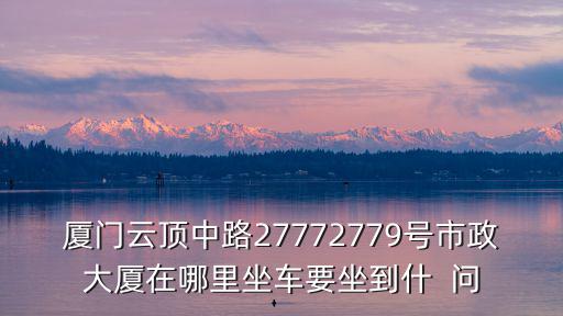 廈門云頂中路27772779號市政大廈在哪里坐車要坐到什  問