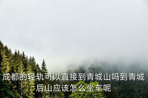 成都的輕軌可以直接到青城山嗎到青城后山應該怎么坐車呢