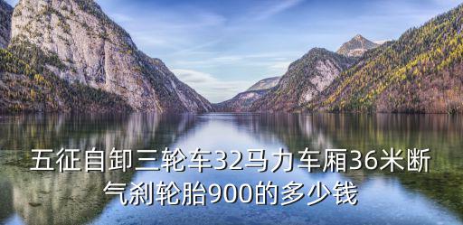 五征自卸三輪車32馬力車廂36米斷氣剎輪胎900的多少錢