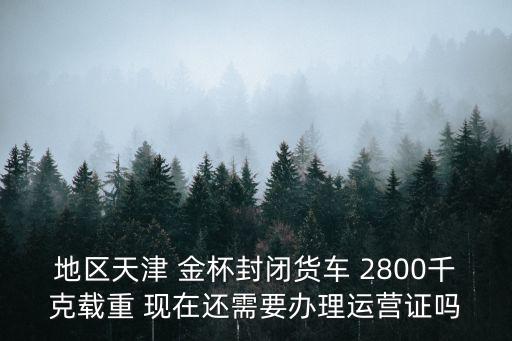 地區天津 金杯封閉貨車 2800千克載重 現在還需要辦理運營證嗎