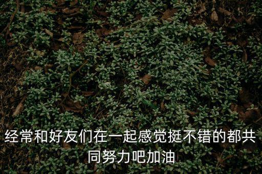 經常和好友們在一起感覺挺不錯的都共同努力吧加油