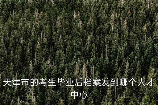 天津市的考生畢業后檔案發到哪個人才中心